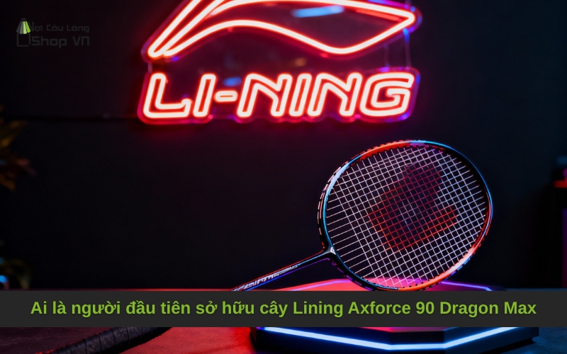 Ai là người đầu tiên sở hữu cây Lining Axforce 90 Dragon Max