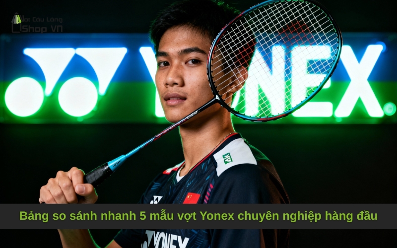 Bảng so sánh nhanh 5 mẫu vợt Yonex chuyên nghiệp hàng đầu