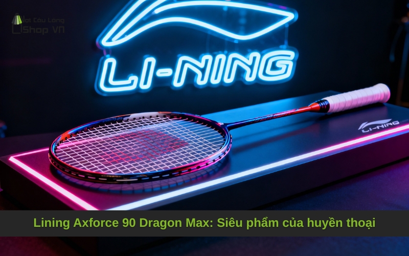 Lining Axforce 90 Dragon Max: Siêu phẩm của huyền thoại