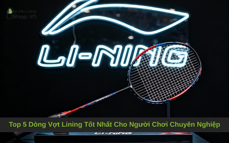 Top 5 Dòng Vợt Lining Tốt Nhất Cho Người Chơi Chuyên Nghiệp
