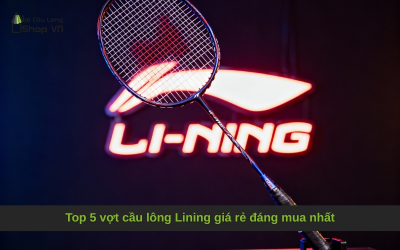 Top 5 vợt cầu lông Lining giá rẻ đáng mua nhất
