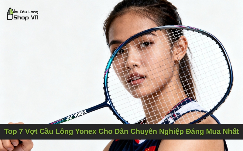 Top 7 Vợt Cầu Lông Yonex Cho Dân Chuyên Nghiệp Đáng Mua Nhất