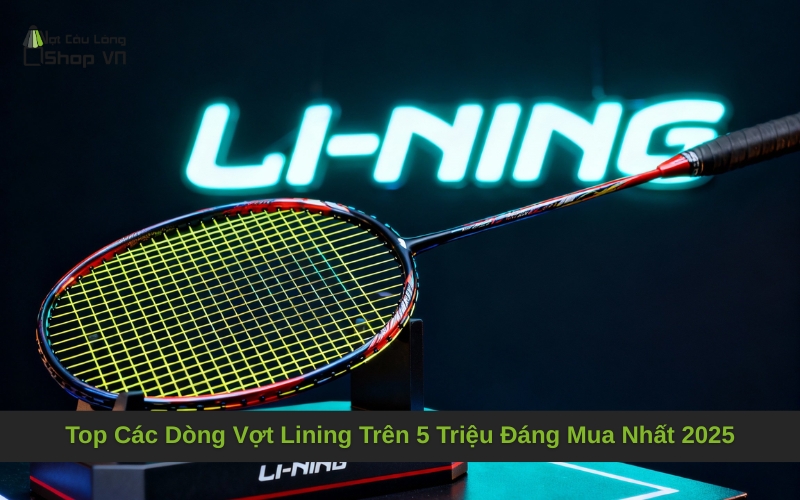 Top Các Dòng Vợt Lining Trên 5 Triệu Đáng Mua Nhất 2025