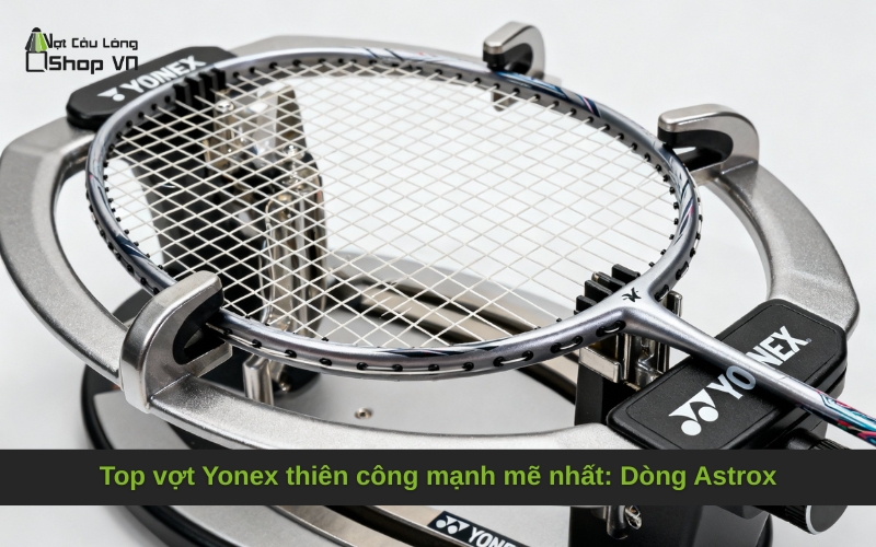 Top vợt Yonex thiên công mạnh mẽ nhất: Dòng Astrox